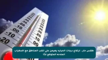 طقس حار.. ارتفاع درجات الحرارة يهيمن على أغلب المناطق مع اضطراب الملاحة المتوقع غدًا